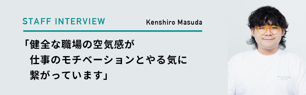 Kenshiro Masuda 「健全な職場の空気感が 仕事のモチベーションとやる気に繋がっています」